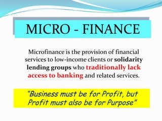 MICRO - FINANCE Microfinance is the provision of financial services to low-income clients or solidarity lending groups who traditionally lack access to banking and related services. “Business must be for Profit, but Profit must also be for Purpose” 