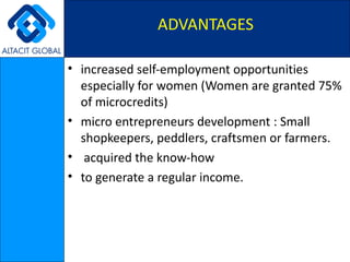 increased self-employment opportunities especially for women (Women are granted 75% of microcredits) micro entrepreneurs development : Small shopkeepers, peddlers, craftsmen or farmers. acquired the know-how  to generate a regular income. ADVANTAGES 