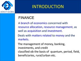 FINANCE A  branch  of  economics  concerned with  resource allocation ,  resource management , as well as  acquisition  and  investment .  Deals with  matters   related  to  money  and the  markets . The management of money, banking, investments, and credit classified ob the basis of  quantum, period, field, beneficiaries, rural/urban etc. INTRODUCTION 