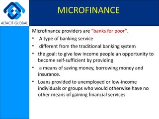 Microfinance providers are  “banks for poor”. A type of banking service    different from the traditional banking system the goal: to give low income people an opportunity to become self-sufficient by providing a means of saving money, borrowing money and insurance. Loans provided to unemployed or low-income individuals or groups who would otherwise have no other means of gaining financial services MICROFINANCE   