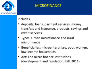 MICROFINANCE Includes, deposits, loans, payment services, money transfers and insurance, products, savings and credit services Types: Urban microfinance and rural microfinance Beneficiaries: microenterprises, poor, women, low-income households Act: The micro finance institutions (development and regulation) bill, 2011- 