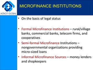 On the basis of legal status  Formal Microfinance Institutions  – rural/village banks, commercial banks, telecom firms, and cooperatives  Semi-formal Microfinance  Institutions – nongovernmental organizations providing micro-sized loans  Informal Microfinance Sources  – money lenders and shopkeepers  MICROFINANCE INSTITUTIONS  
