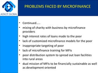 Continued….. mixing of charity with business by microfinance providers  high interest rates of loans made to the poor  lack of customized microfinance models for the poor  inappropriate targeting of poor  lack of microfinance training for MFIs  poor distribution system to spread out loan facilities into rural areas  dual mission of MFIs to be financially sustainable as well as development oriented  PROBLEMS FACED BY MICROFINANCE 