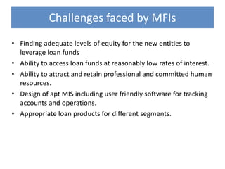 Challenges faced by MFIs
• Finding adequate levels of equity for the new entities to
  leverage loan funds
• Ability to access loan funds at reasonably low rates of interest.
• Ability to attract and retain professional and committed human
  resources.
• Design of apt MIS including user friendly software for tracking
  accounts and operations.
• Appropriate loan products for different segments.
 