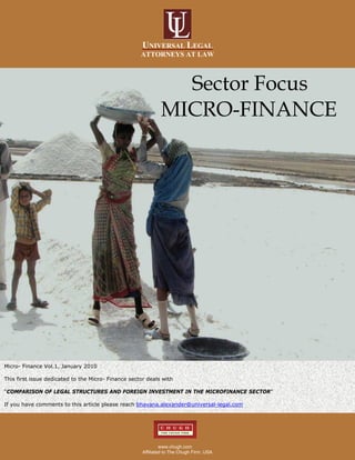 UNIVERSAL LEGAL
                                                     ATTORNEYS AT LAW



                                                                Sector Focus
                                                              MICRO-FINANCE




Micro- Finance Vol.1, January 2010

This first issue dedicated to the Micro- Finance sector deals with

“COMPARISON OF LEGAL STRUCTURES AND FOREIGN INVESTMENT IN THE MICROFINANCE SECTOR”

If you have comments to this article please reach bhavana.alexander@universal-legal.com




                                                               www.chugh.com
                                                      Affiliated to The Chugh Firm, USA
 