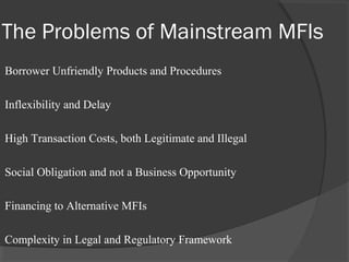 The Problems of Mainstream MFIs
Borrower Unfriendly Products and Procedures

Inflexibility and Delay

High Transaction Costs, both Legitimate and Illegal

Social Obligation and not a Business Opportunity

Financing to Alternative MFIs

Complexity in Legal and Regulatory Framework
 