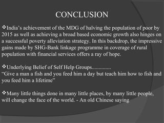 CONCLUSION
India’s achievement of the MDG of halving the population of poor by
2015 as well as achieving a broad based economic growth also hinges on
a successful poverty alleviation strategy. In this backdrop, the impressive
gains made by SHG-Bank linkage programme in coverage of rural
population with financial services offers a ray of hope.

Underlying Belief of Self Help Groups..............
“Give a man a fish and you feed him a day but teach him how to fish and
you feed him a lifetime”

Many little things done in many little places, by many little people,
will change the face of the world. - An old Chinese saying
 