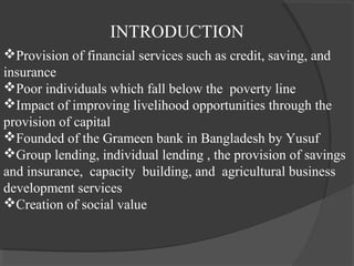 INTRODUCTION
Provision of financial services such as credit, saving, and
insurance
Poor individuals which fall below the poverty line
Impact of improving livelihood opportunities through the
provision of capital
Founded of the Grameen bank in Bangladesh by Yusuf
Group lending, individual lending , the provision of savings
and insurance, capacity building, and agricultural business
development services
Creation of social value
 