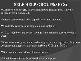SELF HELP GROUPS(SHGs)
Major role on poverty alleviation in rural India as they Actively
engage in saving and credit

Create some control over capital-very small amounts

Gradually away form exploitation and isolation

10-25 members and collect savings from members typically once a
week

Government of government and non-governmental agencies, they non-
governmental agencies, they now make up 90 % of all SHG’s.

Start without any external financial capital

Small internal loans for micro finance enterprise
 