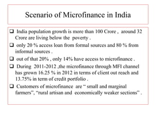 Scenario of Microfinance in India
 India population growth is more than 100 Crore , around 32
Crore are living below the poverty .
 only 20 % access loan from formal sources and 80 % from
informal sources .
 out of that 20% , only 14% have access to microfinance .
 During 2011-2012 ,the microfinance through MFI channel
has grown 16.25 % in 2012 in terms of client out reach and
13.75% in term of credit portfolio .
 Customers of microfinance are “ small and marginal
farmers”, “rural artisan and economically weaker sections” .
 