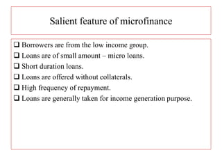 Salient feature of microfinance
 Borrowers are from the low income group.
 Loans are of small amount – micro loans.
 Short duration loans.
 Loans are offered without collaterals.
 High frequency of repayment.
 Loans are generally taken for income generation purpose.
 