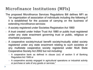 Microfinance Institutions (MFIs)
The proposed Microfinance Services Regulations Bill defines MFI as
“an organization of association of individuals including the following if
it is established for the purpose of carrying on the business of
extending microfinance services:
⦁ A society registered under Societies Registration Act 1860
⦁ A trust created under Indian Trust Act 1880 or public trust registered
under any state enactment governing trust or public, religious or
charitable purposes.
⦁ A cooperative society/mutual benefit society/mutually aided society
registered under any state enactment relating to such societies or
any multistate cooperative society registered under Multi State
Cooperative Society Act 2002 but not including:
 A cooperative bank as defined in clause (cci) of section 5 of Banking
Regulation Act 1949 or
 A cooperative society engaged in agricultural operations or industrial activity
or purchase or sale of any goods or services.”
 