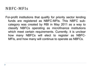 NBFC-MFIs
For-profit institutions that qualify for priority sector lending
funds are registered as NBFC-MFIs. This NBFC sub-
category was created by RBI in May 2011 as a way to
classify NBFCs operating as microfinance institutions
which meet certain requirements. Currently, it is unclear
how many NBFCs will elect to register as NBFC-
MFIs, and how many will continue to operate as NBFCs.
 