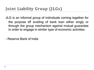 Joint Liability Group (JLGs)
JLG is an informal group of individuals coming together for
the purpose of availing of bank loan either singly or
through the group mechanism against mutual guarantee
in order to engage in similar type of economic activities.
- Reserve Bank of India
 