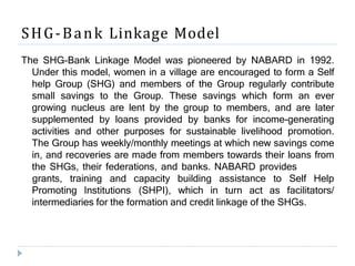 SHG-Bank Linkage Model
The SHG-Bank Linkage Model was pioneered by NABARD in 1992.
Under this model, women in a village are encouraged to form a Self
help Group (SHG) and members of the Group regularly contribute
small savings to the Group. These savings which form an ever
growing nucleus are lent by the group to members, and are later
supplemented by loans provided by banks for income-generating
activities and other purposes for sustainable livelihood promotion.
The Group has weekly/monthly meetings at which new savings come
in, and recoveries are made from members towards their loans from
the SHGs, their federations, and banks. NABARD provides
Promoting Institutions
grants, training and capacity building assistance to Self Help
(SHPI), which in turn act as facilitators/
intermediaries for the formation and credit linkage of the SHGs.
 