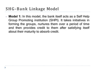 SHG-Bank Linkage Model
⦁ Model 1: In this model, the bank itself acts as a Self Help
Group Promoting institution (SHPI). It takes initiatives in
forming the groups, nurtures them over a period of time
and then provides credit to them after satisfying itself
about their maturity to absorb credit.
 