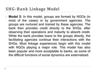 SHG-Bank Linkage Model
⦁ Model 2: In this model, groups are formed by NGOs (in
most of the cases) or by government agencies. The
groups are nurtured and trained by these agencies. The
bank then provides credit directly to the SHGs, after
observing their operations and maturity to absorb credit.
While the bank provides loans to the groups directly, the
facilitating agencies continue their interactions with the
SHGs. Most linkage experiences begin with this model
with NGOs playing a major role. This model has also
been popular and more acceptable to banks, as some of
the difficult functions of social dynamics are externalized.
 