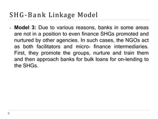 SHG-Bank Linkage Model
⦁ Model 3: Due to various reasons, banks in some areas
are not in a position to even finance SHGs promoted and
nurtured by other agencies. In such cases, the NGOs act
as both facilitators and micro- finance intermediaries.
First, they promote the groups, nurture and train them
and then approach banks for bulk loans for on-lending to
the SHGs.
 