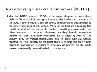 Non-Banking Financial Companies (NBFCs)
Under the NBFC model, NBFCs encourage villagers to form Joint
Liability Groups (JLG) and give loans to the individual members of
the JLG. The individual loans are jointly and severally guaranteed by
the other members of the Group. Many of the NBFCs operating this
model started off as non-profit entities providing micro-credit and
other services to the poor. However, as they found themselves
unable to raise adequate resources for a rapid growth of the
activity, they converted themselves into for-profit NBFCs. Others
entered the field directly as for-profit NBFCs seeing this as a viable
business proposition. Significant amounts of private equity funds
have consequently been attracted to this sector.
 