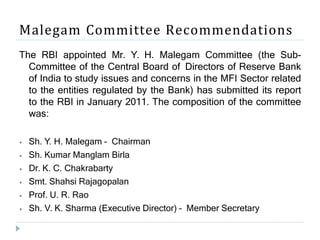 Malegam Committee Recommendations
The RBI appointed Mr. Y. H. Malegam Committee (the Sub-
Committee of the Central Board of Directors of Reserve Bank
of India to study issues and concerns in the MFI Sector related
to the entities regulated by the Bank) has submitted its report
to the RBI in January 2011. The composition of the committee
was:
⦁ Sh. Y. H. Malegam – Chairman
⦁ Sh. Kumar Manglam Birla
⦁ Dr. K. C. Chakrabarty
⦁ Smt. Shahsi Rajagopalan
⦁ Prof. U. R. Rao
⦁ Sh. V. K. Sharma (Executive Director) – Member Secretary
 