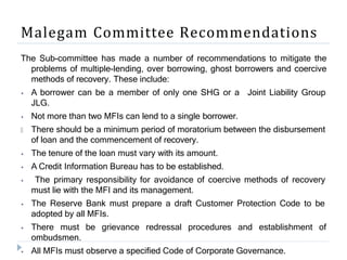 Malegam Committee Recommendations
The Sub-committee has made a number of recommendations to mitigate the
problems of multiple-lending, over borrowing, ghost borrowers and coercive
methods of recovery. These include:
⦁ A borrower can be a member of only one SHG or a
JLG.
⦁ Not more than two MFIs can lend to a single borrower.
🞂
Joint Liability Group
There should be a minimum period of moratorium between the disbursement
of loan and the commencement of recovery.
⦁ The tenure of the loan must vary with its amount.
⦁ A Credit Information Bureau has to be established.
⦁ The primary responsibility for avoidance of coercive methods of recovery
must lie with the MFI and its management.
⦁ The Reserve Bank must prepare a draft Customer Protection Code to be
adopted by all MFIs.
⦁ There must be grievance redressal procedures and establishment of
ombudsmen.
⦁ All MFIs must observe a specified Code of Corporate Governance.
 