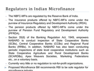 Regulators in Indian Microfinance
⦁ The NBFC-MFIs are regulated by the Reserve Bank of India.
⦁ The insurance products offered by NBFC-MFIs come under the
purview of Insurance Regulatory and Development Authority (IRDA).
⦁ The pension products offered by NBFC-MFIs come under the
purview of Pension Fund Regulatory and Development Authority
(PFRDA).
⦁ Section 35(6) of the Banking Regulation Act, 1949, empowers
NABARD to conduct inspection of State Cooperative Banks
(SCBs), Central Cooperative Banks (CCBs) and Regional Rural
Banks (RRBs). In addition, NABARD has also been conducting
periodic inspections of state level cooperative institutions such as
State Cooperative Agriculture and Rural Development Banks
(SCARDBs), Apex Weavers Societies, Marketing Federations
etc., on a voluntary basis.
⦁ Currently very little or no regulation to not-for-profit organizations.
⦁ Proposed Microfinance Bill recommends RBI to be sole regulator for
 