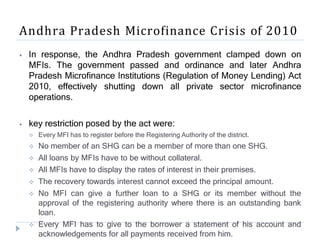 Andhra Pradesh Microfinance Crisis of 2010
⦁ In response, the Andhra Pradesh government clamped down on
MFIs. The government passed and ordinance and later Andhra
Pradesh Microfinance Institutions (Regulation of Money Lending) Act
2010, effectively shutting down all private sector microfinance
operations.
⦁ key restriction posed by the act were:
 Every MFI has to register before the Registering Authority of the district.
 No member of an SHG can be a member of more than one SHG.
 All loans by MFIs have to be without collateral.
 All MFIs have to display the rates of interest in their premises.
 The recovery towards interest cannot exceed the principal amount.
 No MFI can give a further loan to a SHG or its member without the
approval of the registering authority where there is an outstanding bank
loan.
 Every MFI has to give to the borrower a statement of his account and
acknowledgements for all payments received from him.
 