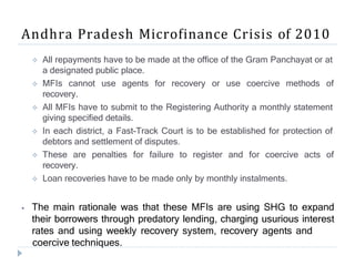 Andhra Pradesh Microfinance Crisis of 2010
 All repayments have to be made at the office of the Gram Panchayat or at
a designated public place.
 MFIs cannot use agents for recovery or use coercive methods of
recovery.
 All MFIs have to submit to the Registering Authority a monthly statement
giving specified details.
 In each district, a Fast-Track Court is to be established for protection of
debtors and settlement of disputes.
 These are penalties for failure to register and for coercive acts of
recovery.
 Loan recoveries have to be made only by monthly instalments.
⦁ The main rationale was that these MFIs are using SHG to expand
their borrowers through predatory lending, charging usurious interest
rates and using weekly recovery system, recovery agents and
coercive techniques.
 