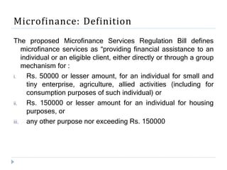 Microfinance: Definition
The proposed Microfinance Services Regulation Bill defines
microfinance services as “providing financial assistance to an
individual or an eligible client, either directly or through a group
mechanism for :
i. Rs. 50000 or lesser amount, for an individual for small and
tiny enterprise, agriculture, allied activities (including for
consumption purposes of such individual) or
ii. Rs. 150000 or lesser amount for an individual for housing
purposes, or
iii. any other purpose nor exceeding Rs. 150000
 