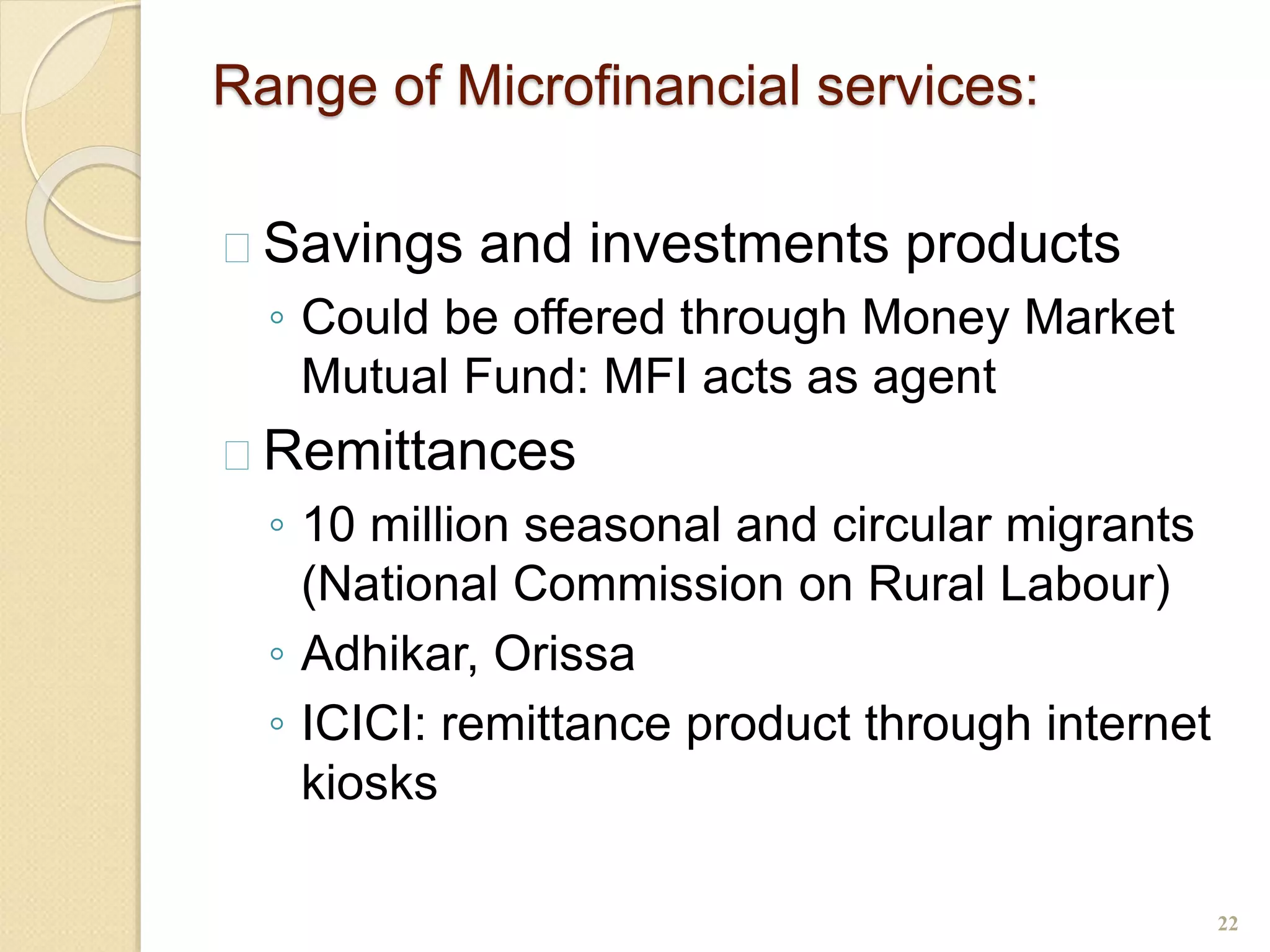 Range of Microfinancial services:
 Savings and investments products
◦ Could be offered through Money Market
Mutual Fund: MFI acts as agent
 Remittances
◦ 10 million seasonal and circular migrants
(National Commission on Rural Labour)
◦ Adhikar, Orissa
◦ ICICI: remittance product through internet
kiosks
22
 