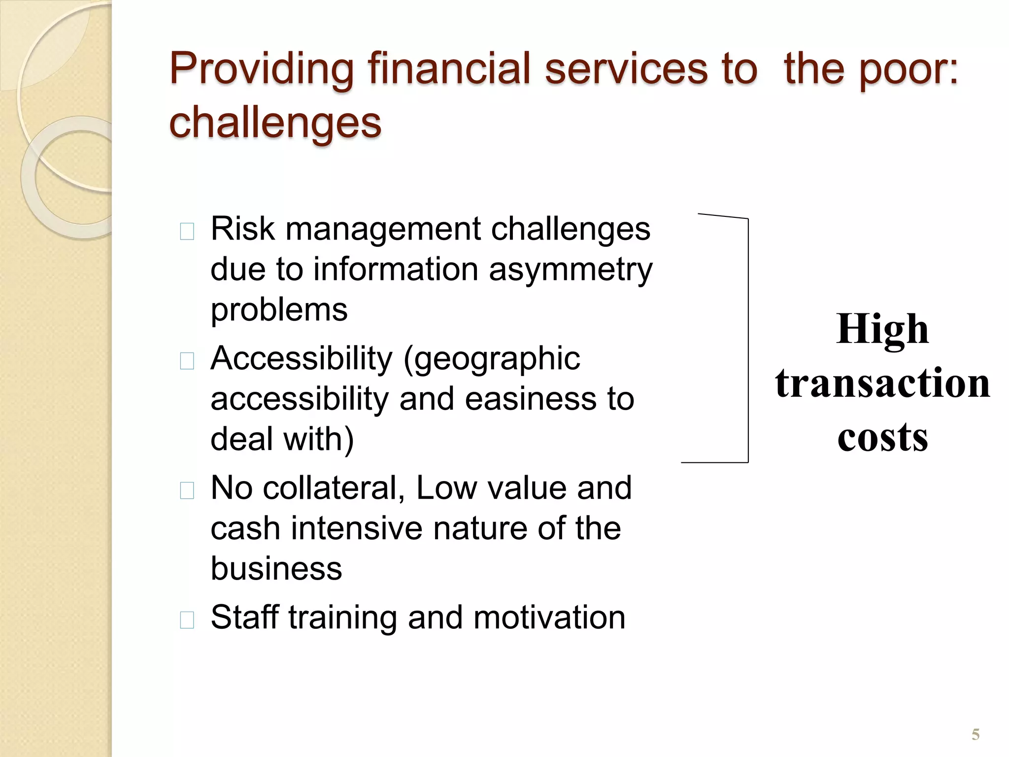 Providing financial services to the poor:
challenges
 Risk management challenges
due to information asymmetry
problems
 Accessibility (geographic
accessibility and easiness to
deal with)
 No collateral, Low value and
cash intensive nature of the
business
 Staff training and motivation
5
High
transaction
costs
 