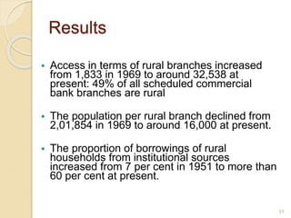 Results
 Access in terms of rural branches increased
from 1,833 in 1969 to around 32,538 at
present: 49% of all scheduled commercial
bank branches are rural
 The population per rural branch declined from
2,01,854 in 1969 to around 16,000 at present.
 The proportion of borrowings of rural
households from institutional sources
increased from 7 per cent in 1951 to more than
60 per cent at present.
13
 