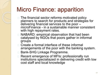 Micro Finance: apparition
 The financial sector reforms motivated policy
planners to search for products and strategies for
delivering financial services to the poor –
microFinance - in a sustainable manner consistent
with high repayment rates.
 NABARD: empirical observation that had been
catalysed by NGOs that poors gather in informal
groups
 Create a formal interface of these informal
arrangements of the poor with the banking system.
 Bank-SHG Linkage Programme.
 Recent emergence of MFIs: professionally run
institutions specialiazed in delivering credit with low
cost staff and local knowledge
15
 