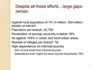 Despite all these efforts…large gaps
remain
 Against rural population of 741.0 million, 500 million
people un-served
 Population per branch: 22,793
 Penetration of savings accounts is below 18%
 As against 104% in urban and semi-urban areas
 Number of villages per branch: 19
 High dependence on informal sources
◦ 36% of rural credit from informal sources
◦ Dependence even higher for lower income households: 78%
16
 