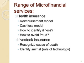 Range of Microfinancial
services:
 Health insurance
◦ Reimbursement model
◦ Cashless model
◦ How to identify illness?
◦ How to avoid fraud?
 Livestock insurance
◦ Recognize cause of death
◦ Identify animal (role of technology)
20
 