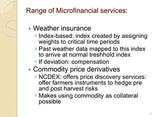 Range of Microfinancial services:
 Weather insurance
 Index-based: index created by assigning
weights to critical time periods
 Past weather data mapped to this index
to arrive at normal treshhold index
 If deviation: compensation
 Commodity price derivatives
 NCDEX: offers price discovery services:
offer farmers instruments to hedge pre
and post harvest risks
 Makes using commodity as collateral
possible
21
 