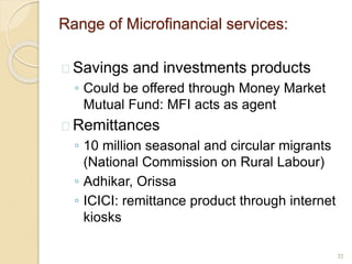 Range of Microfinancial services:
 Savings and investments products
◦ Could be offered through Money Market
Mutual Fund: MFI acts as agent
 Remittances
◦ 10 million seasonal and circular migrants
(National Commission on Rural Labour)
◦ Adhikar, Orissa
◦ ICICI: remittance product through internet
kiosks
22
 