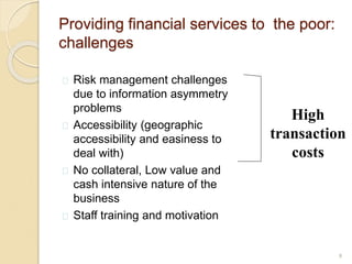 Providing financial services to the poor:
challenges
 Risk management challenges
due to information asymmetry
problems
 Accessibility (geographic
accessibility and easiness to
deal with)
 No collateral, Low value and
cash intensive nature of the
business
 Staff training and motivation
5
High
transaction
costs
 
