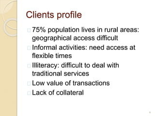 Clients profile
 75% population lives in rural areas:
geographical access difficult
 Informal activities: need access at
flexible times
 Illiteracy: difficult to deal with
traditional services
 Low value of transactions
 Lack of collateral
9
 
