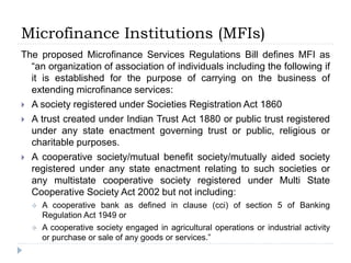 Microfinance Institutions (MFIs)
The proposed Microfinance Services Regulations Bill defines MFI as
“an organization of association of individuals including the following if
it is established for the purpose of carrying on the business of
extending microfinance services:
 A society registered under Societies Registration Act 1860
 A trust created under Indian Trust Act 1880 or public trust registered
under any state enactment governing trust or public, religious or
charitable purposes.
 A cooperative society/mutual benefit society/mutually aided society
registered under any state enactment relating to such societies or
any multistate cooperative society registered under Multi State
Cooperative Society Act 2002 but not including:
 A cooperative bank as defined in clause (cci) of section 5 of Banking
Regulation Act 1949 or
 A cooperative society engaged in agricultural operations or industrial activity
or purchase or sale of any goods or services.”
 