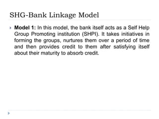 SHG-Bank Linkage Model
 Model 1: In this model, the bank itself acts as a Self Help
Group Promoting institution (SHPI). It takes initiatives in
forming the groups, nurtures them over a period of time
and then provides credit to them after satisfying itself
about their maturity to absorb credit.
 