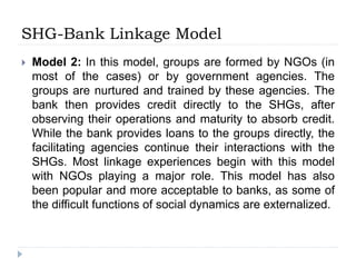 SHG-Bank Linkage Model
 Model 2: In this model, groups are formed by NGOs (in
most of the cases) or by government agencies. The
groups are nurtured and trained by these agencies. The
bank then provides credit directly to the SHGs, after
observing their operations and maturity to absorb credit.
While the bank provides loans to the groups directly, the
facilitating agencies continue their interactions with the
SHGs. Most linkage experiences begin with this model
with NGOs playing a major role. This model has also
been popular and more acceptable to banks, as some of
the difficult functions of social dynamics are externalized.
 