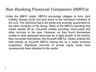 Non-Banking Financial Companies (NBFCs)
Under the NBFC model, NBFCs encourage villagers to form Joint
Liability Groups (JLG) and give loans to the individual members of
the JLG. The individual loans are jointly and severally guaranteed by
the other members of the Group. Many of the NBFCs operating this
model started off as non-profit entities providing micro-credit and
other services to the poor. However, as they found themselves
unable to raise adequate resources for a rapid growth of the activity,
they converted themselves into for-profit NBFCs. Others entered the
field directly as for-profit NBFCs seeing this as a viable business
proposition. Significant amounts of private equity funds have
consequently been attracted to this sector.
 