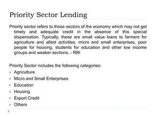Priority Sector Lending
Priority sector refers to those sectors of the economy which may not get
timely and adequate credit in the absence of this special
dispensation. Typically, these are small value loans to farmers for
agriculture and allied activities, micro and small enterprises, poor
people for housing, students for education and other low income
groups and weaker sections. - RBI
Priority Sector includes the following categories:
 Agriculture
 Micro and Small Enterprises
 Education
 Housing
 Export Credit
 Others
 