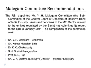 Malegam Committee Recommendations
The RBI appointed Mr. Y. H. Malegam Committee (the Sub-
Committee of the Central Board of Directors of Reserve Bank
of India to study issues and concerns in the MFI Sector related
to the entities regulated by the Bank) has submitted its report
to the RBI in January 2011. The composition of the committee
was:
 Sh. Y. H. Malegam – Chairman
 Sh. Kumar Manglam Birla
 Dr. K. C. Chakrabarty
 Smt. Shahsi Rajagopalan
 Prof. U. R. Rao
 Sh. V. K. Sharma (Executive Director) – Member Secretary
 