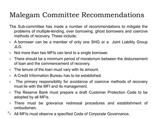 Malegam Committee Recommendations
The Sub-committee has made a number of recommendations to mitigate the
problems of multiple-lending, over borrowing, ghost borrowers and coercive
methods of recovery. These include:
 A borrower can be a member of only one SHG or a Joint Liability Group
JLG.
 Not more than two MFIs can lend to a single borrower.
 There should be a minimum period of moratorium between the disbursement
of loan and the commencement of recovery.
 The tenure of the loan must vary with its amount.
 A Credit Information Bureau has to be established.
 The primary responsibility for avoidance of coercive methods of recovery
must lie with the MFI and its management.
 The Reserve Bank must prepare a draft Customer Protection Code to be
adopted by all MFIs.
 There must be grievance redressal procedures and establishment of
ombudsmen.
 All MFIs must observe a specified Code of Corporate Governance.
 