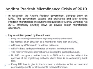 Andhra Pradesh Microfinance Crisis of 2010
 In response, the Andhra Pradesh government clamped down on
MFIs. The government passed and ordinance and later Andhra
Pradesh Microfinance Institutions (Regulation of Money Lending) Act
2010, effectively shutting down all private sector microfinance
operations.
 key restriction posed by the act were:
 Every MFI has to register before the Registering Authority of the district.
 No member of an SHG can be a member of more than one SHG.
 All loans by MFIs have to be without collateral.
 All MFIs have to display the rates of interest in their premises.
 The recovery towards interest cannot exceed the principal amount.
 No MFI can give a further loan to a SHG or its member without the
approval of the registering authority where there is an outstanding bank
loan.
 Every MFI has to give to the borrower a statement of his account and
acknowledgements for all payments received from him.
 