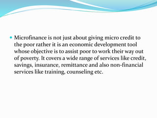  Microfinance is not just about giving micro credit to
the poor rather it is an economic development tool
whose objective is to assist poor to work their way out
of poverty. It covers a wide range of services like credit,
savings, insurance, remittance and also non-financial
services like training, counseling etc.
 
