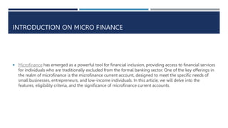INTRODUCTION ON MICRO FINANCE
 Microfinance has emerged as a powerful tool for financial inclusion, providing access to financial services
for individuals who are traditionally excluded from the formal banking sector. One of the key offerings in
the realm of microfinance is the microfinance current account, designed to meet the specific needs of
small businesses, entrepreneurs, and low-income individuals. In this article, we will delve into the
features, eligibility criteria, and the significance of microfinance current accounts.
 