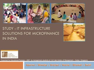 STUDY : IT INFRASTRUCTURE
  SOLUTIONS FOR MICROFINANCE
  IN INDIA




Presented for Educational Purpose – 2007 by management students of S.P. Jain Center of Management – Dubai / Singapore